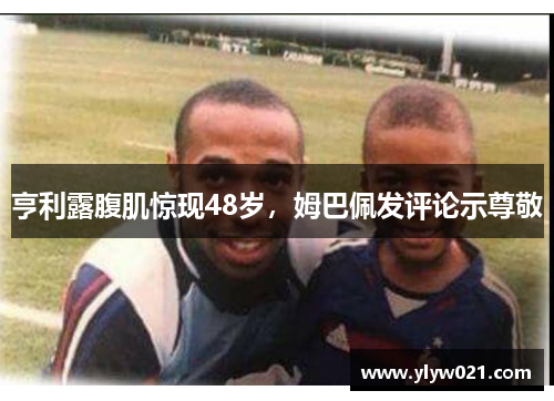 亨利露腹肌惊现48岁，姆巴佩发评论示尊敬